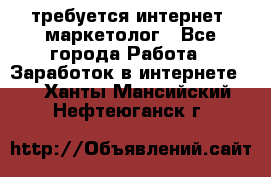 требуется интернет- маркетолог - Все города Работа » Заработок в интернете   . Ханты-Мансийский,Нефтеюганск г.